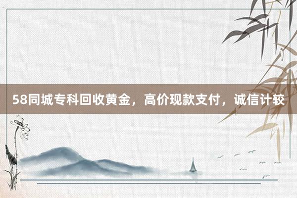 58同城专科回收黄金，高价现款支付，诚信计较