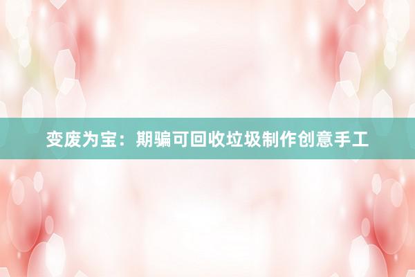 变废为宝：期骗可回收垃圾制作创意手工