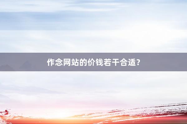 作念网站的价钱若干合适？